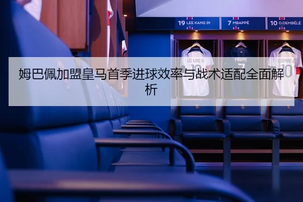 姆巴佩加盟皇马首季进球效率与战术适配全面解析