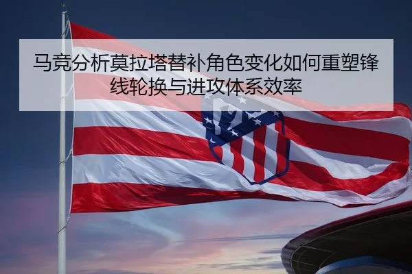 马竞分析莫拉塔替补角色变化如何重塑锋线轮换与进攻体系效率