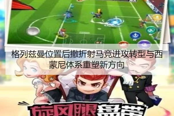格列兹曼位置后撤折射马竞进攻转型与西蒙尼体系重塑新方向
