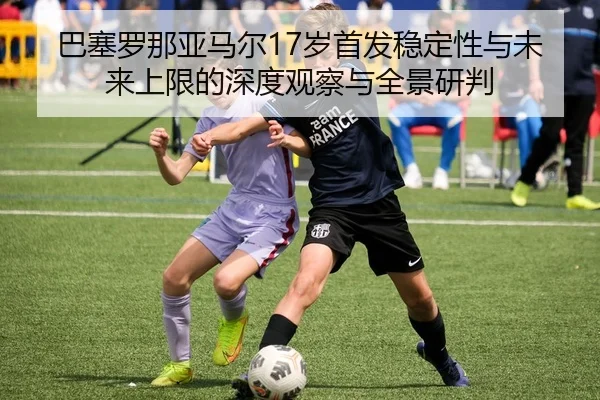巴塞罗那亚马尔17岁首发稳定性与未来上限的深度观察与全景研判